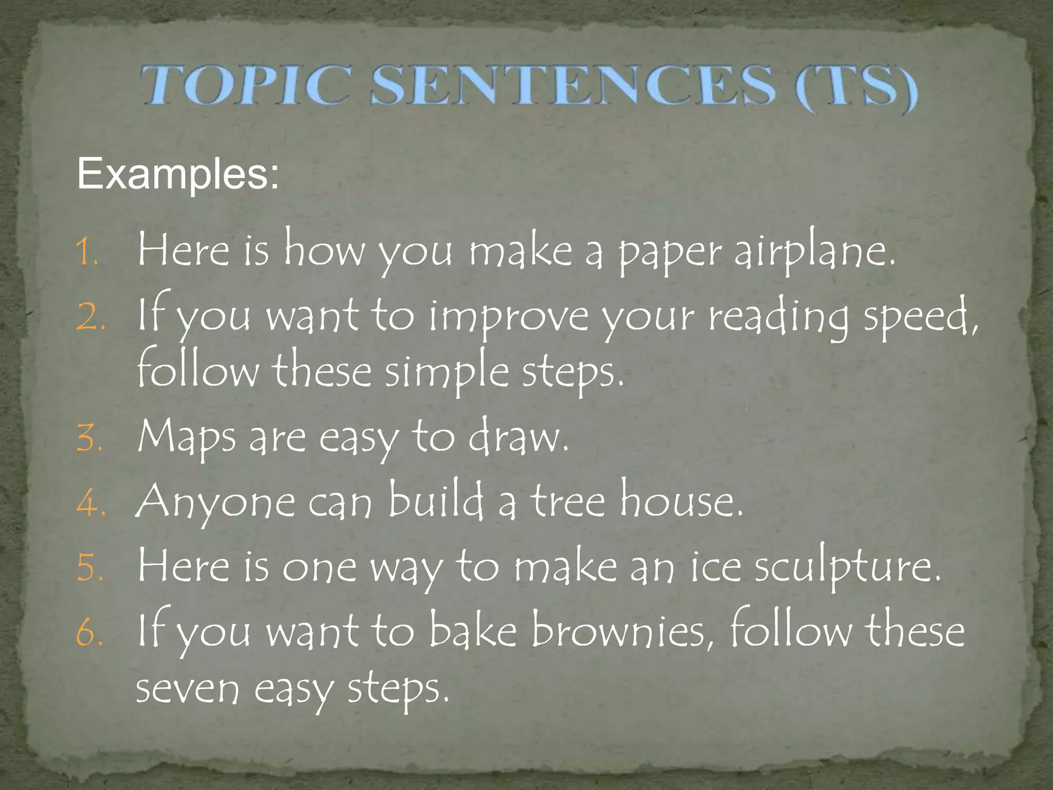 Examples:
1. Here is how you make a paper airplane.
2. If you want to improve your reading speed,
follow these simple steps.
3. Maps are easy to draw.
4. Anyone can build a tree house.
5. Here is one way to make an ice sculpture.
6. If you want to bake brownies, follow these
seven easy steps.
 