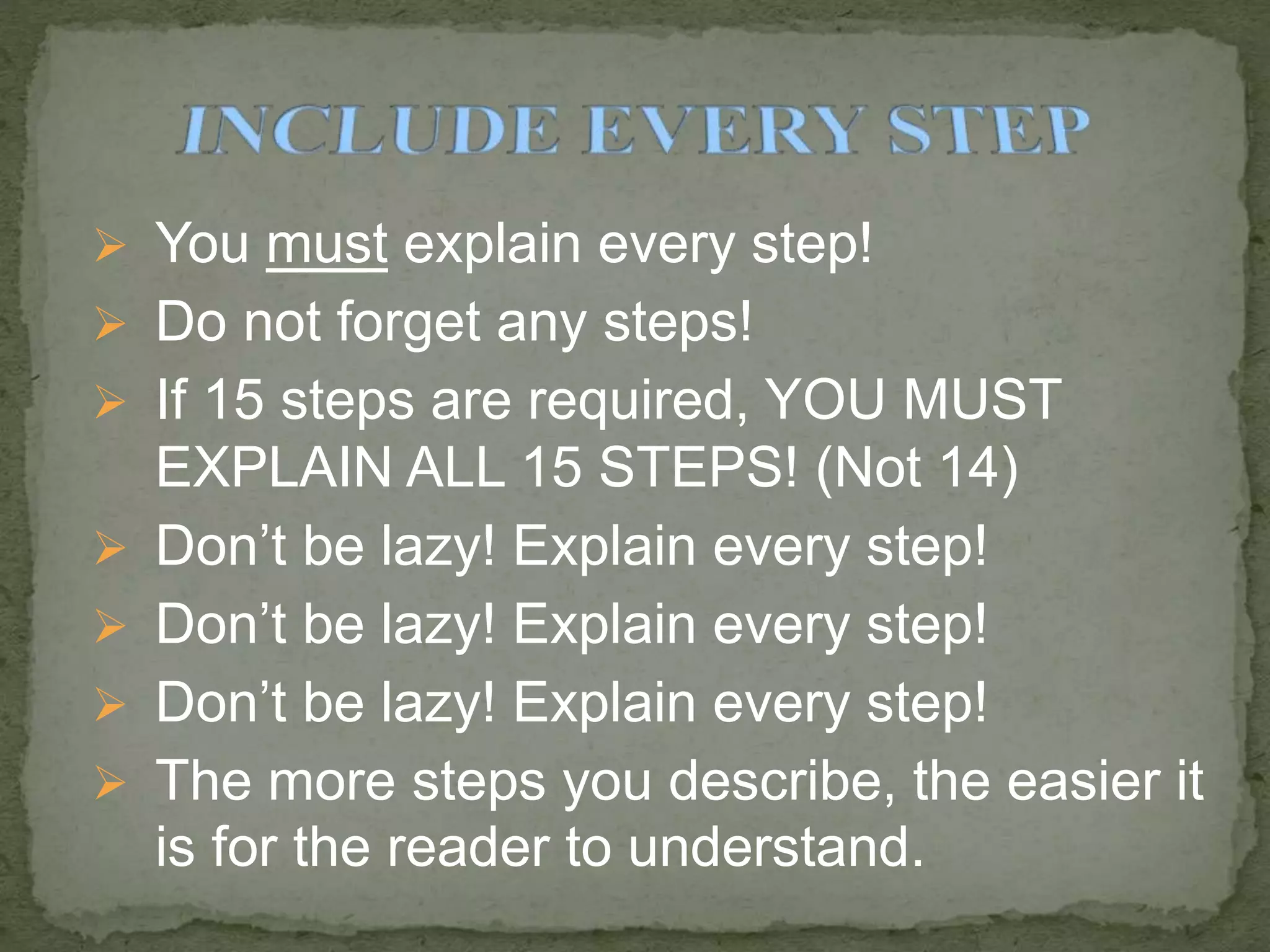  You must explain every step!
 Do not forget any steps!
 If 15 steps are required, YOU MUST
EXPLAIN ALL 15 STEPS! (Not 14)
 Don’t be lazy! Explain every step!
 Don’t be lazy! Explain every step!
 Don’t be lazy! Explain every step!
 The more steps you describe, the easier it
is for the reader to understand.
 