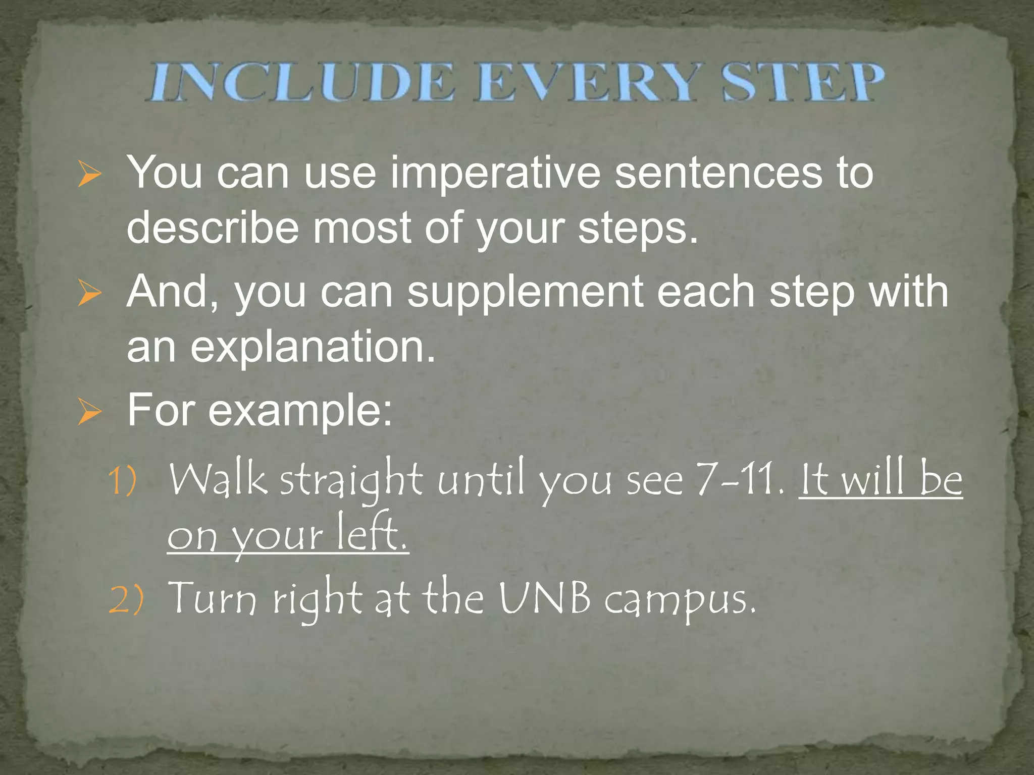  You can use imperative sentences to
describe most of your steps.
 And, you can supplement each step with
an explanation.
 For example:
1) Walk straight until you see 7-11. It will be
on your left.
2) Turn right at the UNB campus.
 