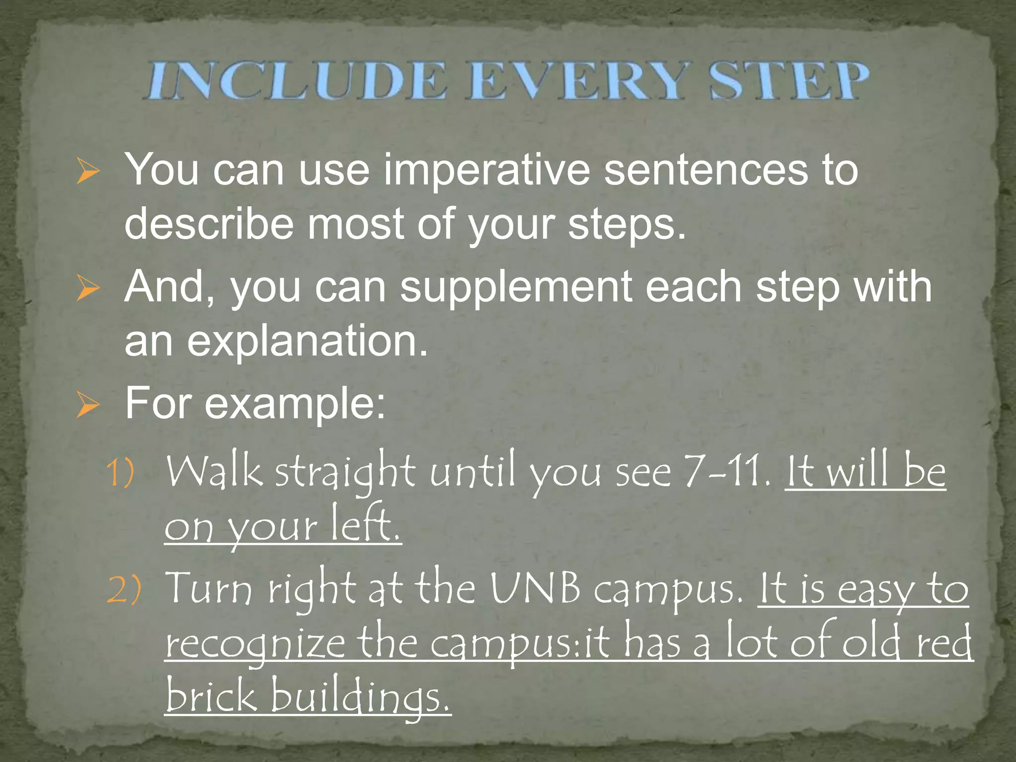  You can use imperative sentences to
describe most of your steps.
 And, you can supplement each step with
an explanation.
 For example:
1) Walk straight until you see 7-11. It will be
on your left.
2) Turn right at the UNB campus. It is easy to
recognize the campus:it has a lot of old red
brick buildings.
 