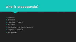 What is propaganda?

 Influential
 One-sided
 Partly false, partly true
 Repetition
 Ideological or commercial “warfare”

 Negative connotation
 Manipulative

 