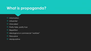 What is propaganda?
 Information
 Influential
 One-sided
 Partly false, partly true
 Repetition
 Ideological or commercial “warfare”
 Persuasive
 Manipulative

 