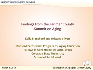 Larimer County Summit on Aging Findings from the Larimer County Summit on Aging Kelly Blanchard and Brittany Silvers Hartford Partnership Program for Aging Education Fellows in Gerontological Social Work Colorado State University School of Social Work March 3, 2010  Foundation on Aging for Larimer County  