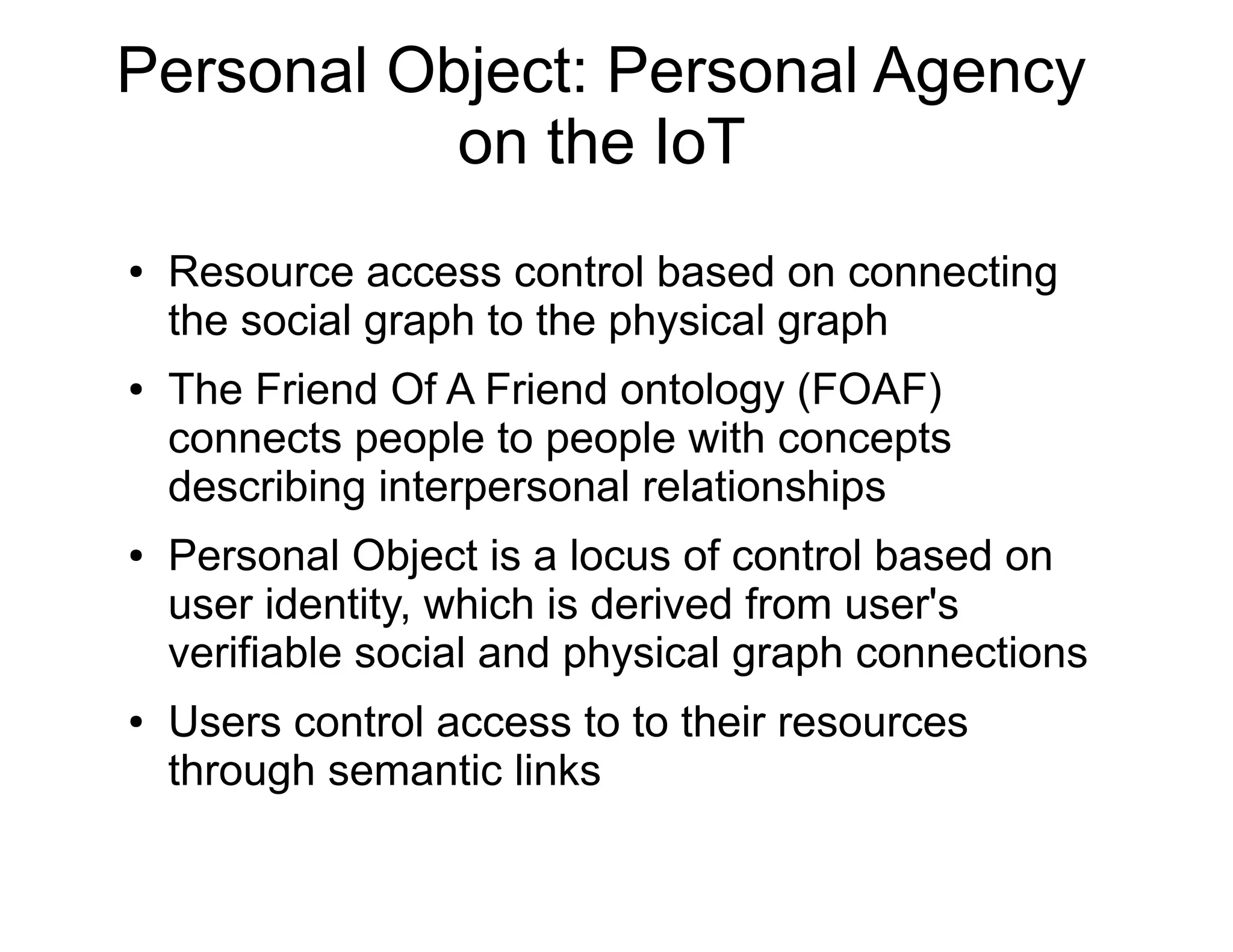 Personal Object: Personal Agency
on the IoT
● Resource access control based on connecting
the social graph to the physical graph
● The Friend Of A Friend ontology (FOAF)
connects people to people with concepts
describing interpersonal relationships
● Personal Object is a locus of control based on
user identity, which is derived from user's
verifiable social and physical graph connections
● Users control access to to their resources
through semantic links