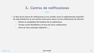 • La idea de los centros de notificaciones es muy sencilla: aunar la implementación específica
de cada plataforma en una interfaz común para operar con las notificaciones de inserción:
– Reduce la complejidad del backend de las aplicaciones.
– Proveen mucha flexibilidad a la hora de enviar notificaciones.
– Otros servicios asociados: telemetría …
3.- Centros de notificaciones
@plainconcepts 14
 