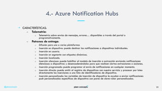 • CARACTERÍSTICAS:
– Telemetría:
o Telemetría sobre envíos de mensajes, errores… disponibles a través del portal o
programativamente.
– Patrones de entrega:
o Difusión para una o varias plataformas
o Inserción en dispositivo: puede destinar las notificaciones a dispositivos individuales.
o Inserción en usuario.
o Inserción en segmento con etiquetas dinámicas.
o Inserción localizada.
o Inserción silenciosa: puede habilitar el modelo de inserción a extracción enviando notificaciones
silenciosas a dispositivos y desencadenándolos para que realicen ciertas extracciones o acciones.
o Inserción programada: puede programar el envío de notificaciones en cualquier momento.
o Inserción directa: puede omitir el registro de dispositivos con nuestro servicio y procesar por lotes
directamente las inserciones a una lista de identificadores de dispositivo.
o Inserción personalizada: las variables de inserción de dispositivo le ayudan a enviar notificaciones
push personalizadas específicas de dispositivo con pares de clave-valor personalizados.
4.- Azure Notification Hubs
@plainconcepts 25
 