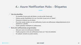 • Uso de plantillas:
– Las plantillas forman parte del cliente y no del servidor (back-end).
– Podemos perder flexibilidad al no ser el servidor el que envía el “diseño”.
– Ganamos en latencia (uso de datos).
– El servidor puede mandar una sola notificación al centro de notificaciones independientemente de la
plataforma o plantilla.
– Puedes globalizar fácilmente tus notificaciones.
• Envío de notificaciones programadas:
– Sólo para centro de notificaciones Estándar.
– Puedes programar envíos de notificaciones hasta con 7 días de antelación.
– En cualquier momento se puede cancelar.
4.- Azure Notification Hubs - Etiquetas
@plainconcepts 29
 