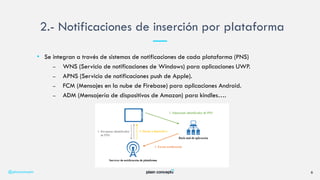 • Se integran a través de sistemas de notificaciones de cada plataforma (PNS)
– WNS (Servicio de notificaciones de Windows) para aplicaciones UWP.
– APNS (Servicio de notificaciones push de Apple).
– FCM (Mensajes en la nube de Firebase) para aplicaciones Android.
– ADM (Mensajería de dispositivos de Amazon) para kindles….
2.- Notificaciones de inserción por plataforma
@plainconcepts 6
 
