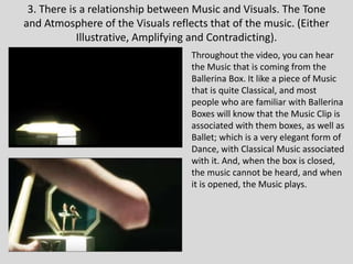 3. There is a relationship between Music and Visuals. The Tone
and Atmosphere of the Visuals reflects that of the music. (Either
Illustrative, Amplifying and Contradicting).
Throughout the video, you can hear
the Music that is coming from the
Ballerina Box. It like a piece of Music
that is quite Classical, and most
people who are familiar with Ballerina
Boxes will know that the Music Clip is
associated with them boxes, as well as
Ballet; which is a very elegant form of
Dance, with Classical Music associated
with it. And, when the box is closed,
the music cannot be heard, and when
it is opened, the Music plays.
 