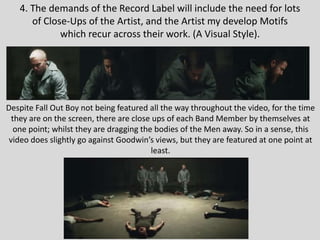 4. The demands of the Record Label will include the need for lots
of Close-Ups of the Artist, and the Artist my develop Motifs
which recur across their work. (A Visual Style).
Despite Fall Out Boy not being featured all the way throughout the video, for the time
they are on the screen, there are close ups of each Band Member by themselves at
one point; whilst they are dragging the bodies of the Men away. So in a sense, this
video does slightly go against Goodwin’s views, but they are featured at one point at
least.
 