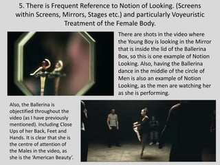 5. There is Frequent Reference to Notion of Looking. (Screens
within Screens, Mirrors, Stages etc.) and particularly Voyeuristic
Treatment of the Female Body.
There are shots in the video where
the Young Boy is looking in the Mirror
that is inside the lid of the Ballerina
Box, so this is one example of Notion
Looking. Also, having the Ballerina
dance in the middle of the circle of
Men is also an example of Notion
Looking, as the men are watching her
as she is performing.
Also, the Ballerina is
objectified throughout the
video (as I have previously
mentioned). Including Close
Ups of her Back, Feet and
Hands. It is clear that she is
the centre of attention of
the Males in the video, as
she is the ‘American Beauty’.
 