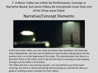 7. A Music Video can either be Performance, Concept or
Narrative Based, but some Videos do incorporate more than one
of the three areas listed.
Narrative/Concept Elements:
- At the end of the video, you see a shot of another Boy standing in the Doorway
with a Baseball Bat. You also see the Ballerina close the Box and get back into the
position she is in at the beginning of the video. This demonstrates that there is a
Narrative Twist on the video, due to the fact the story is carrying on after playing
through out the video in its entirety.
- The Video also has a very strong concept. I am not entirely sure of the exact
meaning, but there is clearly something abstract going on, and Fall Out Boy are
good at creating unclear concepts for their videos.
 
