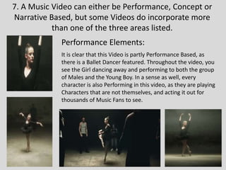 7. A Music Video can either be Performance, Concept or
Narrative Based, but some Videos do incorporate more
than one of the three areas listed.
Performance Elements:
It is clear that this Video is partly Performance Based, as
there is a Ballet Dancer featured. Throughout the video, you
see the Girl dancing away and performing to both the group
of Males and the Young Boy. In a sense as well, every
character is also Performing in this video, as they are playing
Characters that are not themselves, and acting it out for
thousands of Music Fans to see.
 