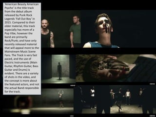 ‘American Beauty American
Psycho’ is the title track
from the debut album
released by Punk Rock
Legends ‘Fall Out Boy’ in
2015. Compared to their
older material, this track
especially has more of a
Pop Vibe, however the
band are primarily
Rock/Punk; and have only
recently released material
that will appeal more to the
Mainstream Music Scene
Fans. The Track is very fast
paced, and the use of
Electric Instruments (Main
Guitar, Rhythm Guitar, Bass
Guitar and Drums) is
evident. There are a variety
of shots in the video, and
the concept is more about
the featured actors, and not
the actual Band responsible
for the track.
 