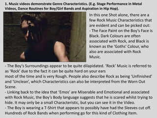 In this one Shot alone, there are a
few Rock Music Characteristics that
are evident and can be picked out:
- The Face Paint on the Boy’s Face is
Black. Dark Colours are often
associated with Rock, and Black is
known as the ‘Goths’ Colour, who
also are associated with Rock
Music.
- The Boy’s Surroundings appear to be quite dilapidated. ‘Rock’ Music is referred to
as ‘Rock’ due to the fact it can be quite hard on your ears
most of the time and is very Rough. People also describe Rock as being ‘Unfinished’
and ‘Unclean’, which Characteristics can also be interpreted from the Worn Out
Scene.
- Linking back to the idea that ‘Emos’ are Miserable and Emotional and associated
with Rock Music, the Boy’s Body language suggests that he is scared whilst trying to
hide. It may only be a small Characteristic, but you can see it in the Video.
- The Boy is wearing a T-Shirt that appears to possibly have had the Sleeves cut off.
Hundreds of Rock Bands when performing go for this kind of Clothing Item.
1. Music videos demonstrate Genre Characteristics. (E.g. Stage Performance in Metal
Videos, Dance Routines for Boy/Girl Bands and Aspiration in Hip Hop).
 