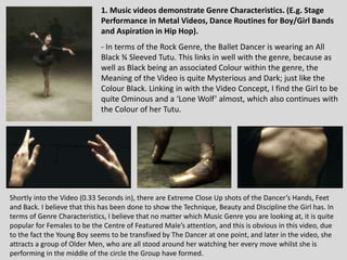 1. Music videos demonstrate Genre Characteristics. (E.g. Stage
Performance in Metal Videos, Dance Routines for Boy/Girl Bands
and Aspiration in Hip Hop).
- In terms of the Rock Genre, the Ballet Dancer is wearing an All
Black ¾ Sleeved Tutu. This links in well with the genre, because as
well as Black being an associated Colour within the genre, the
Meaning of the Video is quite Mysterious and Dark; just like the
Colour Black. Linking in with the Video Concept, I find the Girl to be
quite Ominous and a ‘Lone Wolf’ almost, which also continues with
the Colour of her Tutu.
Shortly into the Video (0.33 Seconds in), there are Extreme Close Up shots of the Dancer’s Hands, Feet
and Back. I believe that this has been done to show the Technique, Beauty and Discipline the Girl has. In
terms of Genre Characteristics, I believe that no matter which Music Genre you are looking at, it is quite
popular for Females to be the Centre of Featured Male’s attention, and this is obvious in this video, due
to the fact the Young Boy seems to be transfixed by The Dancer at one point, and later in the video, she
attracts a group of Older Men, who are all stood around her watching her every move whilst she is
performing in the middle of the circle the Group have formed.
 