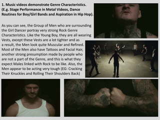 1. Music videos demonstrate Genre Characteristics.
(E.g. Stage Performance in Metal Videos, Dance
Routines for Boy/Girl Bands and Aspiration in Hip Hop).
As you can see, the Group of Men who are surrounding
the Girl Dancer portray very strong Rock Genre
Characteristics. Like the Young Boy, they are all wearing
Vests, except these Vests are a lot tighter and as
a result, the Men look quite Muscular and Refined.
Most of the Men also have Tattoos and Facial Hair,
another strong presumption made by people who
are not a part of the Genre, and this is what they
expect Males linked with Rock to be like. Also, the
Men appear to be acting very tough (EG: Cracking
Their Knuckles and Rolling Their Shoulders Back)
 