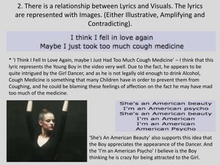 2. There is a relationship between Lyrics and Visuals. The lyrics
are represented with Images. (Either Illustrative, Amplifying and
Contradicting).
* ‘I Think I Fell In Love Again, maybe I Just Had Too Much Cough Medicine’ – I think that this
lyric represents the Young Boy in the video very well. Due to the fact, he appears to be
quite intrigued by the Girl Dancer, and as he is not legally old enough to drink Alcohol,
Cough Medicine is something that many Children have in order to prevent them from
Coughing, and he could be blaming these feelings of affection on the fact he may have mad
too much of the medicine.
‘She’s An American Beauty’ also supports this idea that
the Boy appreciates the appearance of the Dancer. And
the ‘I’m an American Psycho’ I believe is the Boy
thinking he is crazy for being attracted to the Girl.
 