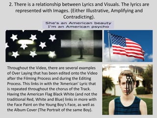 2. There is a relationship between Lyrics and Visuals. The lyrics are
represented with Images. (Either Illustrative, Amplifying and
Contradicting).
Throughout the Video, there are several examples
of Over Laying that has been edited onto the Video
after the Filming Process and during the Editing
Process. This links in with the ‘American’ Lyric that
is repeated throughout the chorus of the Track.
Having the American Flag Black White (and not the
traditional Red, White and Blue) links in more with
the Face Paint on the Young Boy’s Face, as well as
the Album Cover (The Portrait of the same Boy).
 