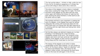 The colour of the digipak is most a black or midnight
blue colour creating the image that it’s night. The front
and back of the digipak are the parts with the most
colour again still holding that illusion of night but the
back showing the band members in what seems to be
the same room at night.
The wording and font is very important in creating the
look of a digipak, in this digipak they went for almost
calligraphy like writing with lowercase letters for the
band name and in an almost star like light colouring to
it, sticking with the night theme and having their name
illuminated.
Fall Out Boy always use abstract imaging as it is their
branding in not following the crowd and being
completely outside of the norm. The contents of this
digipak were tarot card type cards but with separate
aspects of the digipak on each card for example the
flying sheep and the mood seen on the front.
The design of the digipak is one which is easily
recognisable to their style however, it’s very similar to
Panic! At The Disco’s album “Death of a Bachelor” with
its colours and abstract style. The layout for the
digipak is rather artistic, and features the band twice
once on the track list and again in the CD tray.
 