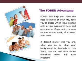 The FOBEN Advantage
FOBEN will help you have the
best vacations of your life, take
you to places which have existed
only in your dreams till now, and
give you an Opportunity to earn
serious income week, after week,
after week.
It doesn’t matter who you are,
what you do or what your
background is. Anybody in this
World can succeed with Foben
unrivalled Travel and Earn
Program!
 