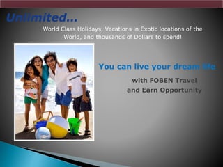 Unlimited…
World Class Holidays, Vacations in Exotic locations of the
World, and thousands of Dollars to spend!
You can live your dream life
with FOBEN Travel
and Earn Opportunity
 