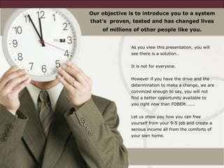 As you view this presentation, you will
see there is a solution…
It is not for everyone.
However if you have the drive and the
determination to make a change, we are
convinced enough to say, you will not
find a better opportunity available to
you right now than FOBEM………
Let us show you how you can free
yourself from your 9-5 job and create a
serious income all from the comforts of
your own home.
Our objective is to introduce you to a system
that’s proven, tested and has changed lives
of millions of other people like you.
 
