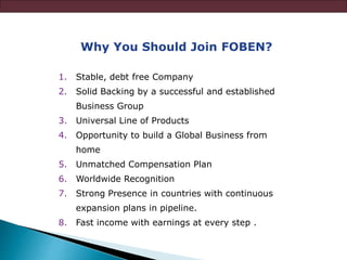 Why You Should Join FOBEN?
1. Stable, debt free Company
2. Solid Backing by a successful and established
Business Group
3. Universal Line of Products
4. Opportunity to build a Global Business from
home
5. Unmatched Compensation Plan
6. Worldwide Recognition
7. Strong Presence in countries with continuous
expansion plans in pipeline.
8. Fast income with earnings at every step .
 