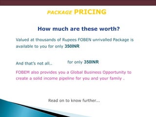 PACKAGE PRICING
How much are these worth?
Valued at thousands of Rupees FOBEN unrivalled Package is
available to you for only 350INR
FOBEM also provides you a Global Business Opportunity to
create a solid income pipeline for you and your family .
Read on to know further...
for only 350INRAnd that’s not all..
 