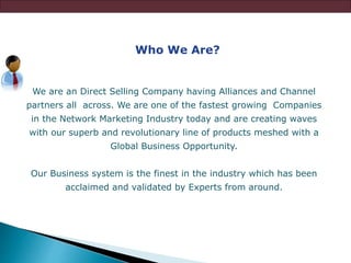Who We Are?
We are an Direct Selling Company having Alliances and Channel
partners all across. We are one of the fastest growing Companies
in the Network Marketing Industry today and are creating waves
with our superb and revolutionary line of products meshed with a
Global Business Opportunity.
Our Business system is the finest in the industry which has been
acclaimed and validated by Experts from around.
 