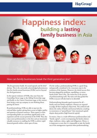 Happiness index:
                                                  building a lasting
                                                  family business in Asia




How can family businesses break the third generation jinx?

The first generation builds, the second expands and the third   On the surface, professionalizing FOBs is a good thing
destroys. This is the universally acknowledged phenomenon       and generally considered to be a necessary step in the
that few family-owned businesses (FOBs) survive beyond          evolution of the business. However, the initial success then
the third generation.                                           becomes plagued by problems, squabbling, or worse,
                                                                family feuds. Here’s why. The reason lies in the process
In the typical evolution of FOBs, they start from the           of professionalizing itself. The same tool that guided the
Controlling Owner stage to the Sibling Partnerships stage       FOB to success will also lead to its downfall.
and finally, to the Cousin Consortium stage as they mature
from being a start-up company to one thinking about             Professionalizing demands equal treatment for all –
passing the baton.                                              family and non-family employees. Owners are required
                                                                to judge all their employees objectively. This artificial wall
By professionalizing, FOBs are able to tap into the             denies the reality of family and human behavior, resulting
external labor market, giving them access to higher quality     in resentment or “pained hearts” (low emotional capital)
and quantity of human resources. These experts in their         despite deep pockets (high financial capital).
corresponding fields can contribute significantly to the
expansion and the success potential of the FOB. They also       In essence, there is a trade-off between professionalism and
inject more professionalism in the firm and are immensely       “family capital”, a term encompassing the family relation-
valuable resources in enabling the FOB to achieve rapid         ships, traditions, values, rights and obligations. Hence, it
financial growth within a short span of time.                   is important to note that it is impossible to take the family
                                                                out of the management equation when professionalizing.



©2011 Hay Group. All rights reserved
                                                                                                                             1
 