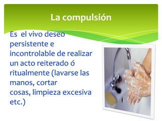 La compulsión
Es el vivo deseo
persistente e
incontrolable de realizar
un acto reiterado ó
ritualmente (lavarse las
manos, cortar
cosas, limpieza excesiva
etc.)
 