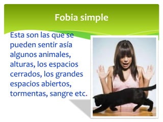 Fobia simple
Esta son las que se
pueden sentir asía
algunos animales,
alturas, los espacios
cerrados, los grandes
espacios abiertos,
tormentas, sangre etc.
 
