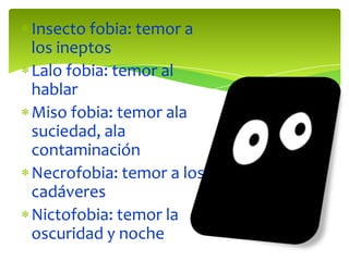 Insecto fobia: temor a
los ineptos
Lalo fobia: temor al
hablar
Miso fobia: temor ala
suciedad, ala
contaminación
Necrofobia: temor a los
cadáveres
Nictofobia: temor la
oscuridad y noche
 