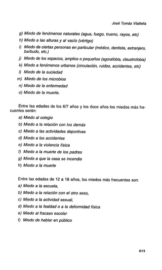 José Tomás Vilaltella

g) Miedo de fenómenos naturales (agua, fuego, trueno, rayos, etc)
h) Miedo a las alturas y al vacío (vértigo)
i) Miedo de ciertas personas en particular (médico, dentista, extranjero,
barbudo, etc.)
j) Miedo de los espacios, amplios o pequeños (agorafobia, claustrofobia)
k) Miedo a fenómenos urbanos (circulación, ruidos, accidentes, etc)
I) Miedo de la suciedad
m) Miedo de los microbios
n) Miedo de la enfermedad
o) Miedo de la muerte.

Entre las edades
cuentes serán:

de los 617 años y los doce años los miedos

a) Miedo

al colegio

b) Miedo

a la relación

c) Miedo

a las actividades

d) Miedo

a los accidentes

e) Miedo

a la violencia

f) Miedo

a la muerte

g) Miedo

a que la casa se incendie

h) Miedo

más fre-

a la muerte

con los demás
deportivas

física
de los padres

Entre las edades de 12 a 18 años, los miedos más frecuentes son:
a) Miedo a la escuela,
b) Miedo a la relación con el otro sexo,
c) Miedo a la actividad sexual,
d) Miedo a la fealdad o a la deformidad física
e) Miedo al fracaso escolar
f) Miedo de hablar en público

613

 
