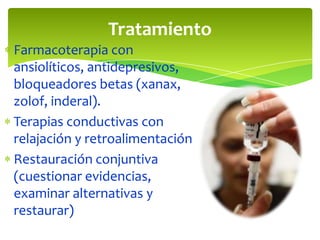 Tratamiento
Farmacoterapia con
ansiolíticos, antidepresivos,
bloqueadores betas (xanax,
zolof, inderal).
Terapias conductivas con
relajación y retroalimentación
Restauración conjuntiva
(cuestionar evidencias,
examinar alternativas y
restaurar)

 
