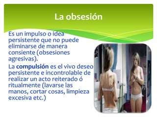 La obsesión
Es un impulso o idea
persistente que no puede
eliminarse de manera
consiente (obsesiones
agresivas).
La compulsión es el vivo deseo
persistente e incontrolable de
realizar un acto reiterado ó
ritualmente (lavarse las
manos, cortar cosas, limpieza
excesiva etc.)

 