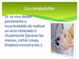 La compulsión
Es el vivo deseo
persistente e
incontrolable de realizar
un acto reiterado ó
ritualmente (lavarse las
manos, cortar cosas,
limpieza excesiva etc.)

 