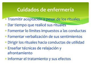 Cuidados de enfermería
Trasmitir aceptación a pesar de los rituales
Dar tiempo que realicé sus rituales
Fomentar lo límites impuestos a las conductas
Fomentar verbalización de sus sentimientos
Dirigir los rituales hacia conductas de utilidad
Enseñar técnicas de relajación y
afrontamiento
Informar el tratamiento y sus efectos

 