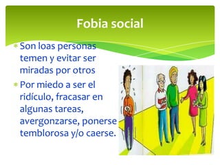 Fobia social
Son loas personas
temen y evitar ser
miradas por otros
Por miedo a ser el
ridículo, fracasar en
algunas tareas,
avergonzarse, ponerse
temblorosa y/o caerse.

 