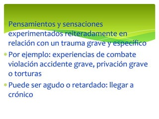 Pensamientos y sensaciones
experimentados reiteradamente en
relación con un trauma grave y específico
Por ejemplo: experiencias de combate
violación accidente grave, privación grave
o torturas
Puede ser agudo o retardado: llegar a
crónico

 