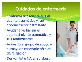 Cuidados de enfermería
Confirmar al paciente que el
evento traumático y fue
enormemente estresante
Ayudar a verbalizar el
acontecimiento traumático y
sus sentimientos
Animarlo al grupo de apoyo y
autoayuda enseñarle técnica
de relajación
Derivar AA o NA en su abuso

 