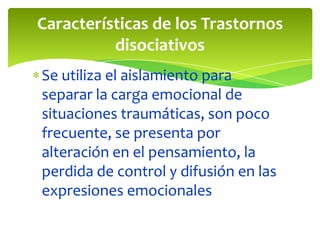 Características de los Trastornos
disociativos
Se utiliza el aislamiento para
separar la carga emocional de
situaciones traumáticas, son poco
frecuente, se presenta por
alteración en el pensamiento, la
perdida de control y difusión en las
expresiones emocionales

 