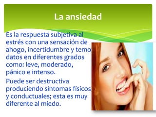 La ansiedad
Es la respuesta subjetiva al
estrés con una sensación de
ahogo, incertidumbre y temor
datos en diferentes grados
como: leve, moderado,
pánico e intenso.
Puede ser destructiva
produciendo síntomas físicos
y conductuales; esta es muy
diferente al miedo.

 