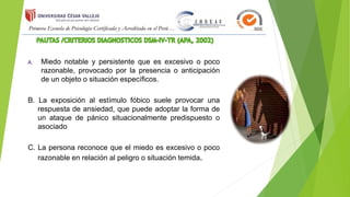 A. Miedo notable y persistente que es excesivo o poco
razonable, provocado por la presencia o anticipación
de un objeto o situación específicos.
B. La exposición al estímulo fóbico suele provocar una
respuesta de ansiedad, que puede adoptar la forma de
un ataque de pánico situacionalmente predispuesto o
asociado
C. La persona reconoce que el miedo es excesivo o poco
razonable en relación al peligro o situación temida.
 