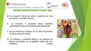 D. La situación fóbica se evita o soporta con una
ansiedad o malestar intenso.
E. La evitación o ansiedad fóbica interfiere
significativamente el funcionamiento psicosocial.
F. En los individuos menores de 18 años la duración
es de al menos 6 meses.
G. La evitación o ansiedad fóbica y los ataques de
pánico asociados no se explican mejor por otro
trastorno mental
 