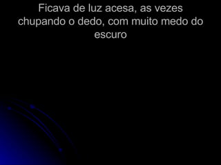 Ficava de luz acesa, as vezes chupando o dedo, com muito medo do escuro 