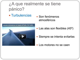 ¿A que realmente se tiene
pánico?
 Turbulencias    Son fenómenos
                  atmosféricos

                  Las alas son flexibles (45º)


                  Siempre se intenta evitarlas


                  Los motores no se caen
 