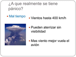 ¿A que realmente se tiene
 pánico?
 Mal tiempo
                Vientos hasta 400 km/h


                Pueden aterrizar sin
                visibilidad

                Mas viento mejor vuela el
                avión
 