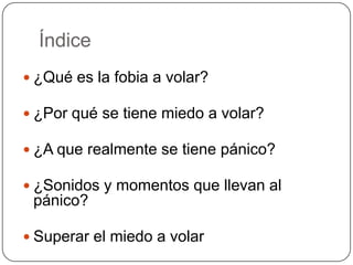 Índice
 ¿Qué es la fobia a volar?

 ¿Por qué se tiene miedo a volar?

 ¿A que realmente se tiene pánico?

 ¿Sonidos y momentos que llevan al
 pánico?

 Superar el miedo a volar
 